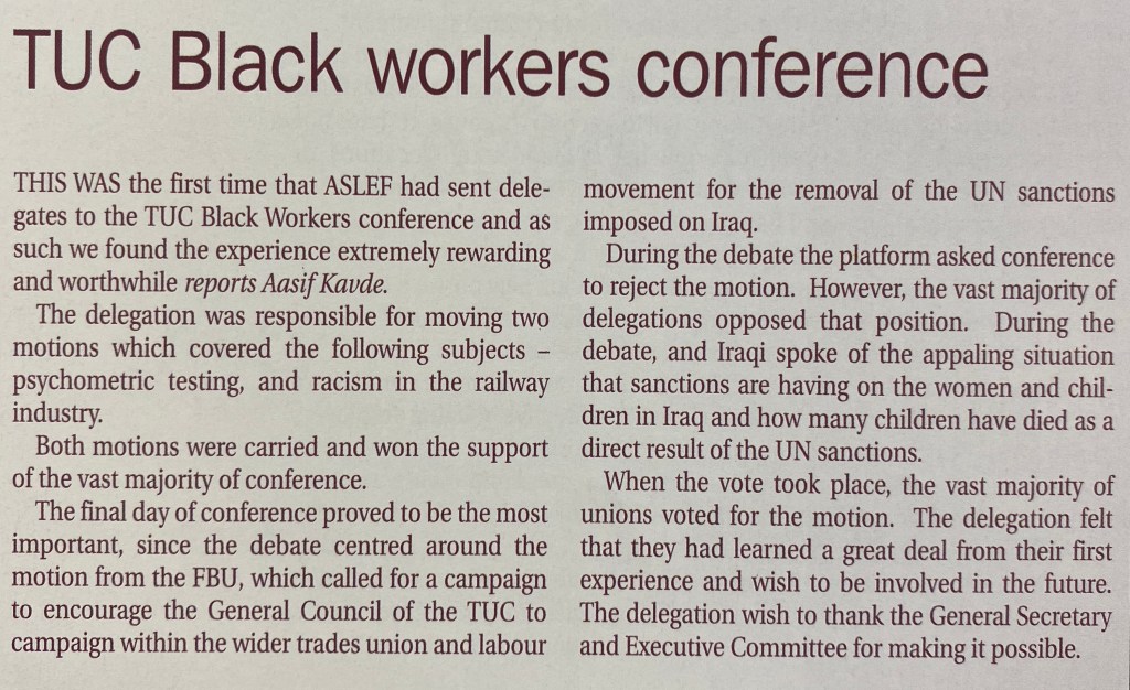 Text reads: This was the first time that ASLEF had sent delegates to the TUC Black Workers conference and as such we found the experience extremely rewarding and worthwhile. The delegation was responsible for moving two motions which covered the following subjects - psychometric testing, and racism in the railway industry. Both motions were carried and won the support of the vast majority of conference. The final day of conference proved to be the most important, since the debate centred around the motion from the FBU, which called for a campaign to encourage the General Council to campaign for the removal of UN sanctions imposed on Iraq. During the debate the platform asked conference to reject the motion. However, the vast majority of delegations opposed that position. During the debate, an Iraqi spoke of the appalling situation that sanctions are having on the women and children in Iraq and how many children have died as a direct result. When the vote took place, the vast majority of unions voted for the motion. The delegation felt that they had learned a great deal from their first experience and wish to be involved in the future. The delegation wish to thank the General Secretary and Executive Committee for making it possible.